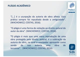 PLÁGIO ACADÊMICO
“[...] é a usurpação da autoria de obra alheia. Essa
prática sempre foi repudiada desde a antiguidade”.
(WACHOWICZ; COSTAS, 2016).
“O plágio é uma forma de violação ao direito autoral do
autor da obra”. (WACHOWICZ; COSTAS, 2016).
“O plágio é mais que uma mera reprodução de uma
obra protegida pelo direito autoral, é a subtração da
autoria da obra, na qual o usurpador apresenta como
sendo de sua autoria uma obra de
terceiros”. (WACHOWICZ; COSTAS, 2016).
 