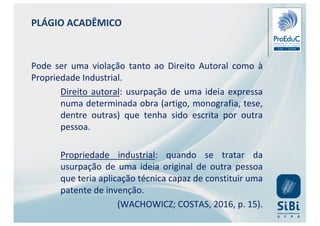 PLÁGIO ACADÊMICO
Pode ser uma violação tanto ao Direito Autoral como à
Propriedade Industrial.
Direito autoral: usurpação de uma ideia expressa
numa determinada obra (artigo, monografia, tese,
dentre outras) que tenha sido escrita por outra
pessoa.
Propriedade industrial: quando se tratar da
usurpação de uma ideia original de outra pessoa
que teria aplicação técnica capaz de constituir uma
patente de invenção.
(WACHOWICZ; COSTAS, 2016, p. 15).
 