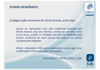 PLÁGIO ACADÊMICO
O plágio pode acontecer de várias formas, entre elas:
assinar ou representar uma obra intelectual tutelada pelo
Direito Autoral, seja esta literária, artística ou científica como
se sua fosse, quando na realidade esta obra foi idealizada pelo
esforço intelectual de outra pessoa que teve a sua autoria
usurpada pelo plagiador;
alterar, retocando a obra para reapresentar como algo novo,
modificando o texto sem novas idealizações.
(WACHOWICZ; COSTAS, 2016, p. 118).
 