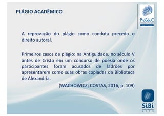 PLÁGIO ACADÊMICO
A reprovação do plágio como conduta precedo o
direito autoral.
Primeiros casos de plágio: na Antiguidade, no século V
antes de Cristo em um concurso de poesia onde os
participantes foram acusados de ladrões por
apresentarem como suas obras copiadas da Biblioteca
de Alexandria.
(WACHOWICZ; COSTAS, 2016, p. 109)
 