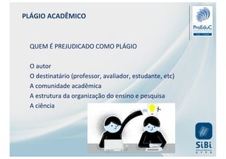 PLÁGIO ACADÊMICO
QUEM É PREJUDICADO COMO PLÁGIO
O autor
O destinatário (professor, avaliador, estudante, etc)
A comunidade acadêmica
A estrutura da organização do ensino e pesquisa
A ciência
 