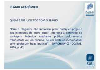 PLÁGIO ACADÊMICO
QUEM É PREJUDICADO COM O PLÁGIO
“Para o plagiador não interessa gerar qualquer prejuízo
aos interesses de outro autor; interessa a obtenção de
vantagem indevida mediante prática dolosamente
fraudulenta ou, no mínimo, de um desleixo incompatível
com quaisquer boas práticas”. (WACHOWICZ; COSTAS,
2016, p. 43).
 