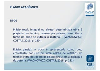 PLÁGIO ACADÊMICO
TIPOS
Plágio total, integral ou direto: determinada obra é
plagiada por inteiro, palavra por palavra, sem citar a
fonte de onde se extraiu o material. (WACHOWICZ;
COSTAS, 2016, p. 130).
Plágio parcial: a obra é apresentada como una,
entretanto, consiste em uma colcha de retalhos de
trechos extraídos de obras de terceiros sem a indicação
de autoria. (WACHOWICZ; COSTAS, 2016, p. 131).
 