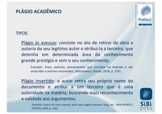 PLÁGIO ACADÊMICO
TIPOS
Plágio às avessas: consiste no ato de retirar da obra a
autoria do seu legitimo autor e atribuí-la a terceiro, que
detenha em determinada área do conhecimento
grande prestígio e sem o seu conhecimento.
Exemplo: frase, poemas, pensamentos que circulam na internet e são
atribuídos a autores renomados. (Wachowicz; Costas, 2016, p. 135).
Plágio invertido: o autor retira seu próprio nome do
documento e atribui a um terceiro que é uma
autoridade na matéria, buscando mais reconhecimento
e validade aos argumentos.
Exemplo: busca de mais acessos para uma página pessoal, blog, etc. (WACHOWICZ;
COSTAS, 2016, p. 136).
 