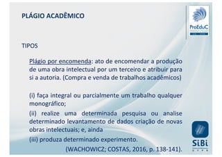 PLÁGIO ACADÊMICO
TIPOS
Plágio por encomenda: ato de encomendar a produção
de uma obra intelectual por um terceiro e atribuir para
si a autoria. (Compra e venda de trabalhos acadêmicos)
(i) faça integral ou parcialmente um trabalho qualquer
monográfico;
(ii) realize uma determinada pesquisa ou analise
determinado levantamento de dados criação de novas
obras intelectuais; e, ainda
(iii) produza determinado experimento.
(WACHOWICZ; COSTAS, 2016, p. 138-141).
 