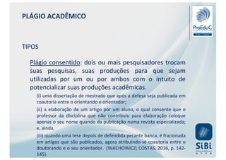 PLÁGIO ACADÊMICO
TIPOS
Plágio consentido: dois ou mais pesquisadores trocam
suas pesquisas, suas produções para que sejam
utilizadas por um ou por ambos com o intuito de
potencializar suas produções acadêmicas.
(i) uma dissertação de mestrado que após a defesa seja publicada em
coautoria entre o orientando e orientador;
(ii) a elaboração de um artigo por um aluno, o qual consente que o
professor da disciplina que não contribuiu para elaboração coloque
apenas o seu nome quando da publicação numa revista especializada;
e, ainda,
(iii) quando uma tese depois de defendida perante banca, é fracionada
em artigos que são publicados, agora atribuindo-se coautoria entre o
doutorando e o seu orientador. (WACHOWICZ; COSTAS, 2016, p. 142-
145).
 