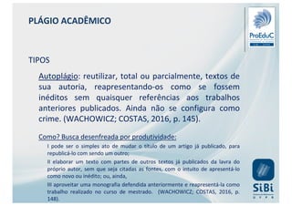 PLÁGIO ACADÊMICO
TIPOS
Autoplágio: reutilizar, total ou parcialmente, textos de
sua autoria, reapresentando-os como se fossem
inéditos sem quaisquer referências aos trabalhos
anteriores publicados. Ainda não se configura como
crime. (WACHOWICZ; COSTAS, 2016, p. 145).
Como? Busca desenfreada por produtividade:
I pode ser o simples ato de mudar o título de um artigo já publicado, para
republicá-lo com sendo um outro;
II elaborar um texto com partes de outros textos já publicados da lavra do
próprio autor, sem que seja citadas as fontes, com o intuito de apresentá-lo
como novo ou inédito; ou, ainda,
III aproveitar uma monografia defendida anteriormente e reapresentá-la como
trabalho realizado no curso de mestrado. (WACHOWICZ; COSTAS, 2016, p.
148).
 