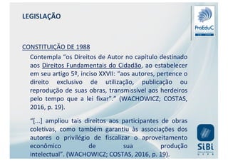 LEGISLAÇÃO
CONSTITUIÇÃO DE 1988
Contempla “os Direitos de Autor no capítulo destinado
aos Direitos Fundamentais do Cidadão, ao estabelecer
em seu artigo 5º, inciso XXVII: “aos autores, pertence o
direito exclusivo de utilização, publicação ou
reprodução de suas obras, transmissível aos herdeiros
pelo tempo que a lei fixar”.” (WACHOWICZ; COSTAS,
2016, p. 19).
“[...] ampliou tais direitos aos participantes de obras
coletivas, como também garantiu às associações dos
autores o privilégio de fiscalizar o aproveitamento
econômico de sua produção
intelectual”. (WACHOWICZ; COSTAS, 2016, p. 19).
 