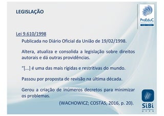 Lei 9.610/1998
Publicada no Diário Oficial da União de 19/02/1998.
Altera, atualiza e consolida a legislação sobre direitos
autorais e dá outras providências.
“[...] é uma das mais rígidas e restritivas do mundo.
Passou por proposta de revisão na última década.
Gerou a criação de inúmeros decretos para minimizar
os problemas.
(WACHOWICZ; COSTAS, 2016, p. 20).
LEGISLAÇÃO
 
