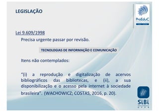 LEGISLAÇÃO
Lei 9.609/1998
Precisa urgente passar por revisão.
Itens não contemplados:
“(i) a reprodução e digitalização de acervos
bibliográficos das bibliotecas, e (ii), a sua
disponibilização e o acesso pela internet à sociedade
brasileira”. (WACHOWICZ; COSTAS, 2016, p. 20).
TECNOLOGIAS DE INFORMAÇÃO E COMUNICAÇÃO
 
