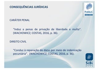 CONSEQUÊNCIAS JURÍDICAS
CARÁTER PENAL
“Induz a penas de privação de liberdade e multa”.
(WACHOWICZ; COSTAS, 2016, p. 36).
DIREITO CIVIL
“Conduz à reparação do dano por meio de indenização
pecuniária”. (WACHOWICZ; COSTAS, 2016, p. 36).
 