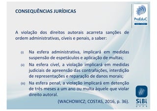 CONSEQUÊNCIAS JURÍDICAS
A violação dos direitos autorais acarreta sanções de
ordem administrativas, cíveis e penais, a saber:
(i) Na esfera administrativa, implicará em medidas
suspensão de espetáculos e aplicação de multas;
(ii) Na esfera cível, a violação implicará em medidas
judiciais de apreensão das contrafações, interdição
de representações e reparação de danos morais;
(iii) Na esfera penal, a violação implicará em detenção
de três meses a um ano ou multa àquele que violar
direito autoral.
(WACHOWICZ; COSTAS, 2016, p. 36).
 