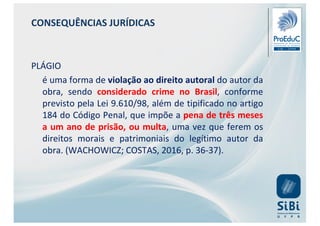 CONSEQUÊNCIAS JURÍDICAS
PLÁGIO
é uma forma de violação ao direito autoral do autor da
obra, sendo considerado crime no Brasil, conforme
previsto pela Lei 9.610/98, além de tipificado no artigo
184 do Código Penal, que impõe a pena de três meses
a um ano de prisão, ou multa, uma vez que ferem os
direitos morais e patrimoniais do legítimo autor da
obra. (WACHOWICZ; COSTAS, 2016, p. 36-37).
 