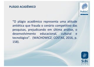 PLÁGIO ACADÊMICO
“O plágio acadêmico representa uma atitude
antiética que frauda o cenário competitivo das
pesquisas, prejudicando em última análise, o
desenvolvimento educacional, cultural e
tecnológico”. (WACHOWICZ; COSTAS, 2016, p.
158).
 