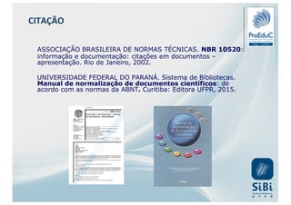 ASSOCIAÇÃO BRASILEIRA DE NORMAS TÉCNICAS. NBR 10520:
informação e documentação: citações em documentos –
apresentação. Rio de Janeiro, 2002.
UNIVERSIDADE FEDERAL DO PARANÁ. Sistema de Bibliotecas.
Manual de normalização de documentos científicos: de
acordo com as normas da ABNT. Curitiba: Editora UFPR, 2015.
CITAÇÃO
 