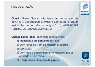 Citação direta: “Transcrição literal de um texto ou de
parte dele, conservando a grafia, a pontuação, o uso de
maiúsculas e o idioma original”. (UNIVERSIDADE
FEDERAL DO PARANÁ, 2007, p. 15)
Citação direta longa: com mais de três linhas.
a) Transcrição em parágrafo distinto
b) Com recuo de 4 cm da margem esquerda
c) Sem aspas
d) Com letra e entrelinhamento menores que os
utilizados no texto
e) Obrigatória a indicação da página
TIPOS DE CITAÇÃO
 
