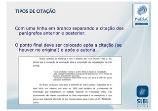 Com uma linha em branco separando a citação dos
parágrafos anterior e posterior.
O ponto final deve ser colocado após a citação (se
houver no original) e após a autoria.
TIPOS DE CITAÇÃO
 