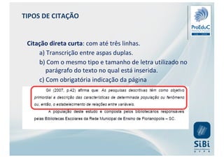 Citação direta curta: com até três linhas.
a) Transcrição entre aspas duplas.
b) Com o mesmo tipo e tamanho de letra utilizado no
parágrafo do texto no qual está inserida.
c) Com obrigatória indicação da página
TIPOS DE CITAÇÃO
 