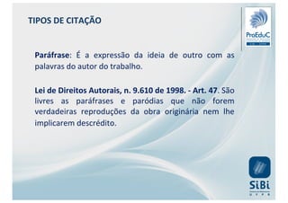 Paráfrase: É a expressão da ideia de outro com as
palavras do autor do trabalho.
Lei de Direitos Autorais, n. 9.610 de 1998. - Art. 47. São
livres as paráfrases e paródias que não forem
verdadeiras reproduções da obra originária nem lhe
implicarem descrédito.
TIPOS DE CITAÇÃO
 