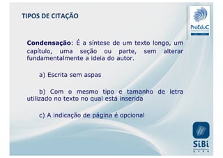 Condensação: É a síntese de um texto longo, um
capítulo, uma seção ou parte, sem alterar
fundamentalmente a ideia do autor.
a) Escrita sem aspas
b) Com o mesmo tipo e tamanho de letra
utilizado no texto no qual está inserida
c) A indicação de página é opcional
TIPOS DE CITAÇÃO
 