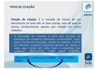 Citação de citação: É a menção do trecho de um
documento ao qual não se teve acesso, mas do qual se
tomou conhecimento apenas por citação em outro
trabalho.
A Educação de Usuário é uma das funções de
destaque da moderna biblioteca universitária. Quer
seja a forma de educação, direta ou indireta, formal
ou informal, cuidados especiais devem ser dados a
cada caso, tendo em vista nível e propósitos dos
usuários” (BELLUZZO, 1989 apud CORRÊA;
CRISTIANINI, 2008).
(BELLUZZO, 1989 apud CORRÊA; CRISTIANINI,
2008).
TIPOS DE CITAÇÃO
 