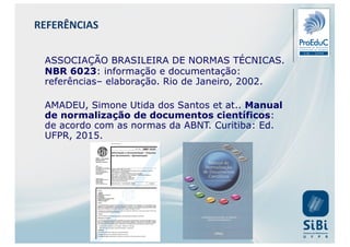 ASSOCIAÇÃO BRASILEIRA DE NORMAS TÉCNICAS.
NBR 6023: informação e documentação:
referências– elaboração. Rio de Janeiro, 2002.
AMADEU, Simone Utida dos Santos et at.. Manual
de normalização de documentos científicos:
de acordo com as normas da ABNT. Curitiba: Ed.
UFPR, 2015.
REFERÊNCIAS
 