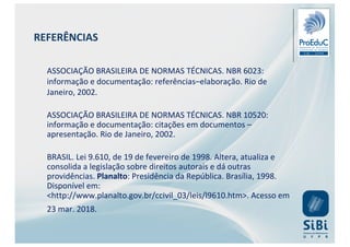 ASSOCIAÇÃO BRASILEIRA DE NORMAS TÉCNICAS. NBR 6023:
informação e documentação: referências–elaboração. Rio de
Janeiro, 2002.
ASSOCIAÇÃO BRASILEIRA DE NORMAS TÉCNICAS. NBR 10520:
informação e documentação: citações em documentos –
apresentação. Rio de Janeiro, 2002.
BRASIL. Lei 9.610, de 19 de fevereiro de 1998. Altera, atualiza e
consolida a legislação sobre direitos autorais e dá outras
providências. Planalto: Presidência da República. Brasília, 1998.
Disponível em:
<http://www.planalto.gov.br/ccivil_03/leis/l9610.htm>. Acesso em
23 mar. 2018.
REFERÊNCIAS
 