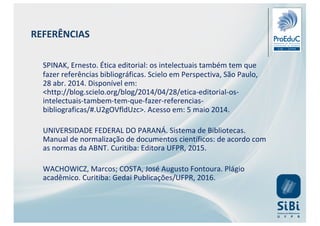 SPINAK, Ernesto. Ética editorial: os intelectuais também tem que
fazer referências bibliográficas. Scielo em Perspectiva, São Paulo,
28 abr. 2014. Disponível em:
<http://blog.scielo.org/blog/2014/04/28/etica-editorial-os-
intelectuais-tambem-tem-que-fazer-referencias-
bibliograficas/#.U2gOVfldUzc>. Acesso em: 5 maio 2014.
UNIVERSIDADE FEDERAL DO PARANÁ. Sistema de Bibliotecas.
Manual de normalização de documentos científicos: de acordo com
as normas da ABNT. Curitiba: Editora UFPR, 2015.
WACHOWICZ, Marcos; COSTA, José Augusto Fontoura. Plágio
acadêmico. Curitiba: Gedai Publicações/UFPR, 2016.
REFERÊNCIAS
 
