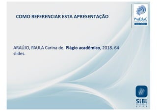 COMO REFERENCIAR ESTA APRESENTAÇÃO
ARAÚJO, PAULA Carina de. Plágio acadêmico, 2018. 64
slides.
 
