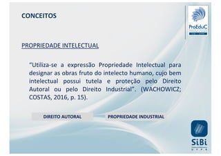 CONCEITOS
PROPRIEDADE INTELECTUAL
“Utiliza-se a expressão Propriedade Intelectual para
designar as obras fruto do intelecto humano, cujo bem
intelectual possui tutela e proteção pelo Direito
Autoral ou pelo Direito Industrial”. (WACHOWICZ;
COSTAS, 2016, p. 15).
DIREITO AUTORAL PROPRIEDADE INDUSTRIAL
 