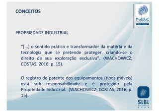 CONCEITOS
PROPRIEDADE INDUSTRIAL
“[...] o sentido prático e transformador da matéria e da
tecnologia que se pretende proteger, criando-se o
direito de sua exploração exclusiva”. (WACHOWICZ;
COSTAS, 2016, p. 15).
O registro de patente dos equipamentos (tipos móveis)
está sob responsabilidade e é protegido pela
Propriedade Industrial. (WACHOWICZ; COSTAS, 2016, p.
15).
 