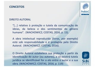 CONCEITOS
DIREITO AUTORAL
“[...] relativo à proteção e tutela da comunicação de
ideias, da beleza e dos sentimentos do gênero
humano”. (WACHOWICZ; COSTAS, 2016, p. 15).
A obra intelectual reproduzida (livros, por exemplo)
está sob responsabilidade e é protegida pelo Direito
Autoral. (WACHOWICZ; COSTAS, 2016).
O Direito Autoral estabelece sua proteção a partir da
identificação do autor (ou autores), e só existirá tutela
jurídica se identificável for o elo entre o autor e a sua
obra. (WACHOWICZ; COSTAS, 2016, p. 119)
 