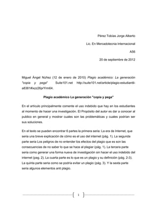 Pérez Tobías Jorge Alberto

                                                 Lic. En Mercadotecnia Internacional

                                                                                    A56

                                                            20 de septiembre de 2012




Miguel Ángel Núñez (12 de enero de 2010) Plagio académico: La generación
"copia   y   pega"       Suite101.net     http://suite101.net/article/plagio-estudiantil-
a8381#ixzz26prYrm64.

                  Plagio académico La generación "copia y pega"

En el artículo principalmente comente el uso indebido que hay en los estudiantes
al momento de hacer una investigación. El Propósito del autor es dar a conocer al
publico en general y mostrar cuales son las problemáticas y cuales podrían ser
sus soluciones.

En el texto se pueden encontrar 6 partes la primera seria: La era de Internet, que
seria una breve explicación de cómo es el uso del internet (pág. 1). La segunda
parte seria Los peligros de no entender los efectos del plagio que es son las
consecuencias de no saber lo que se hace al plagiar (pág. 1). La tercera parte
seria como generar una forma nueva de investigación sin hacer el uso indebido del
internet (pag. 2). La cuarta parte es lo que es un plagio y su definición (pág. 2-3).
La quinta parte seria como se podría evitar un plagio (pág. 3). Y la sexta parte
seria algunos elementos anti plagio.




                                           1
 