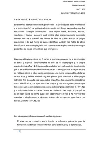 Cristian Alberto Ibarra Guzmán

                                                                    Núcleo General I

                                                                         LMKT A56

                                                      24 DE SEPTIEMBRE DEL 2012


CIBER PLAGIO Y PLAGIO ACADEMICO

El texto trata acerca de que la irrupción en el TIC (tecnologías de la información
y la comunicación) ha facilitado el ciber plagio en internet ayudando a que los
estudiantes consigan información        para copiar ideas, hipótesis, teorías,
resultados y textos   ajenos lo cual implica algo académicamente incorrecto
también nos da a conocer las formas en que se puede realizar un plagio
académico y de qué forma se puede identificar también nos habla de cómo
identificar al alumnado plagiador así como también explica que hay un mayor
porcentaje de plagio en hombres que en mujeres.




Creo que el texto se divide en 5 partes la primera es acerca de la introducción
al tema y explicar concretamente lo que es el ciber-plagio y el plagio
académico(párrafos 1,2,3) la segunda nos habla sobre el crecimiento del plagio
por la expansión de libertad de información en la web (párrafos 4,5,6) la tercera
os habla de cómo el ciber plagio a crecido de una forma considerable a lo largo
de los años y vienen incluidos algunos puntos para clasificar el ciber plagio
(párrafos 7,8) la cuarta nos habla sobre el perfil de los estudiante plagiadores
como identificarlos, los tipos de ciber plagios y nos da algunos puntos que
tienen que ver con investigaciones acerca del ciber plagio (párrafos 9,10,11,12)
y la quinta nos habla sobre las causas asociadas al ciber plagio el por qué se
da el ciber plagio así como puede ser sacar mejores notas o no reprobar las
materias o simplemente el desconocimiento de las normas para hacer un
trabajo.(párrafo 13,14,15,16)




Las ideas principales que encontré son las siguientes:

   El www se ha convertido en la fuente de referencia primordial para la
   formación académica y los que forman parte del estudio y el aprendizaje.


     1
 