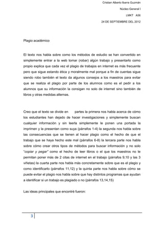 Cristian Alberto Ibarra Guzmán

                                                                     Núcleo General I

                                                                          LMKT A56

                                                       24 DE SEPTIEMBRE DEL 2012




Plagio académico



El texto nos habla sobre como los métodos de estudio se han convertido en
simplemente entrar a la web tomar (robar) algún trabajo y presentarlo como
propio explica que cada vez el plagio de trabajos en internet es más frecuente
pero que sigue estando ética y moralmente mal porque a fin de cuentas sigue
siendo robo también el texto da algunos consejos a los maestros para evitar
que se realiza el plagio por parte de los alumnos como es el pedir a los
alumnos que su información la consigan no solo de internet sino también de
libros y otras medidas alternas.




Creo que el texto se divide en      partes la primera nos habla acerca de cómo
los estudiantes han dejado de hacer investigaciones y simplemente buscan
cualquier información y sin leerla simplemente le ponen una portada la
imprimen y la presentan como suya (párrafos 1-4) la segunda nos habla sobre
las consecuencias que se tienen al hacer plagio como el hecho de que el
trabajo que se haya hecho este mal (párrafos 6-8) la tercera parte nos habla
sobre cómo crear otros tipos de métodos para buscar información y no solo
“copiar y pegar” como el hecho de leer libros o el que los maestros no te
permitan poner más de 2 citas de internet en el trabajo (párrafos 9,10 y las 3
viñetas) la cuarta parte nos habla más concretamente sobre que es el plagio y
como identificarlo (párrafos 11,12) y la quinta parte nos habla sobre cómo se
puede evitar el plagio nos habla sobre que hay distintos programas que ayudan
a identificar si un trabajo es plagiado o no (párrafos 13,14,15)


Las ideas principales que encontré fueron:




     3
 