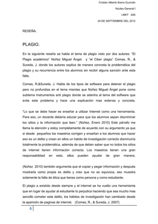 Cristian Alberto Ibarra Guzmán

                                                                   Núcleo General I

                                                                        LMKT A56

                                                     24 DE SEPTIEMBRE DEL 2012


RESEÑA.



PLAGIO.

En la siguiente reseña se habla el tema de plagio visto por dos autores: “El
Plagio académico” Núñez Miguel Ángel.        y “el Ciber plagio” Comas, R., &
Sureda, J. donde los autores explica de manera concreta la problemática del
plagio y su recurrencia entre los alumnos sin recibir alguna sanción ante esta
falta.

Comas, R,&Sureda, J. Habla de los tipos de software para detener el plagio
pero no profundiza en el tema mientas que Núñez Miguel Ángel pone como
subtema Instrumentos anti plagio donde se adentra al tema del software que
evita este problema y hace una explicación mas extensa y concreta.


“Lo que se debe hacer es enseñar a utilizar Internet como una herramienta.
Para eso, un docente debería educar para que los alumnos sepan discriminar
los sitios y la información que leen.” (Núñez, Enero 2010) Este párrafo me
llama la atención y estoy completamente de acuerdo con su argumento ya que
si desde pequeños los maestros corrigen y enseñan a los alumnos que hacer
eso es un delito y crean en ellos un habito de investigación correcto disminuiría
totalmente la problemática, además de que deben saber que no todos los sitios
de internet tienen información correcta. Los maestros tienen una gran
responsabilidad   en    esto,   ellos   pueden    ayudar   de    gran     manera.


(Núñez 2010) también argumenta que el copiar y pegar información y después
mostrarla como propia es delito y creo que no se equivoca, eso muestra
solamente la falta de ética que tienes como persona y como estudiante.

El plagio a existido desde siempre y el internet se ha vuelto una herramienta
que en lugar de ayudar al estudiante lo perjudica haciendo que sea mucho mas
sencillo cometer este delito, los hábitos de investigación han cambiado desde
la aparición de paginas de internet. (Comas, R., & Sureda, J. 2007)

         6
 