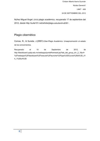 Cristian Alberto Ibarra Guzmán

                                                                       Núcleo General I

                                                                            LMKT A56

                                                         24 DE SEPTIEMBRE DEL 2012


Núñez Miguel Ángel. (2010) plagio académico, recuperado 17 de septiembre del
2012, desde http://suite101.net/article/plagio-estudiantil-a8381 .




Plagio cibernético

Comas, R., & Sureda, J.(2007).Ciber-Plagio Académico. Unaaproximación al estado
de los conocimientos.

Recuperado        el      19       de       Septiembre        de        2012,        de
http://blackboard.upslp.edu.mx/webapps/portal/frameset.jsp?tab_tab_group_id=_2_1&url=
%2Fwebapps%2Fblackboard%2Fexecute%2Flauncher%3Ftype%3DCourse%26id%3D_41
4_1%26url%3D




     8
 