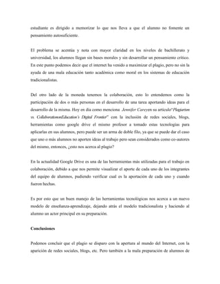 estudiante es dirigido a memorizar lo que nos lleva a que el alumno no fomente un 
pensamiento autosuficiente. 
El problema se acentúa y nota con mayor claridad en los niveles de bachillerato y 
universidad, los alumnos llegan sin bases morales y sin desarrollar un pensamiento crítico. 
En este punto podemos decir que el internet ha venido a maximizar el plagio, pero no sin la 
ayuda de una mala educación tanto académica como moral en los sistemas de educación 
tradicionalistas. 
Del otro lado de la moneda tenemos la colaboración, esto lo entendemos como la 
participación de dos o más personas en el desarrollo de una tarea aportando ideas para el 
desarrollo de la misma. Hoy en día como menciona Jennifer Careyen su artículo“Plagiarism 
vs. CollaborationonEducation’s Digital Frontier” con la inclusión de redes sociales, blogs, 
herramientas como google drive el mismo profesor a tomado estas tecnologías para 
aplicarlas en sus alumnos, pero puede ser un arma de doble filo, ya que se puede dar el caso 
que uno o más alumnos no aporten ideas al trabajo pero sean considerados como co-autores 
del mismo, entonces, ¿esto nos acerca al plagio? 
En la actualidad Google Drive es una de las herramientas más utilizadas para el trabajo en 
colaboración, debido a que nos permite visualizar el aporte de cada uno de los integrantes 
del equipo de alumnos, pudiendo verificar cual es la aportación de cada uno y cuando 
fueron hechas. 
Es por esto que un buen manejo de las herramientas tecnológicas nos acerca a un nuevo 
modelo de enseñanza-aprendizaje, dejando atrás el modelo tradicionalista y haciendo al 
alumno un actor principal en su preparación. 
Conclusiones 
Podemos concluir que el plagio se disparo con la apertura al mundo del Internet, con la 
aparición de redes sociales, blogs, etc. Pero también a la mala preparación de alumnos de 
 