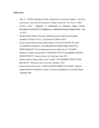 Referencias 
- Park, C. “In Other (People’s) Words: plagiarism by university students—literature 
and lessons, Assessment & Evaluation in Higher Education, Vol. 28, n. 5, 2003, 
- Jennifer Carey. “Plagiarism vs. Collaboration on Education’s Digital Frontier”, 
http://plpnetwork.com/2013/12/16/plagiarism-vs-collaboration-educations-digital-frontier/ Dec 
16, 2013 
- Adrián Cabedo Nebot, “Recursos informáticos para la detección del plagio 
académico” Grupo Val.Es.C, Universitat de València. 2010. 
- Jaume Sureda, Rubén Comas, Mercè Morey “LAS CAUSAS DEL PLAGIO 
ACADÉMICO ENTRE EL ALUMNADO UNIVERSITARIO SEGÚN EL 
PROFESORADO”, Revista Iberoamericana de Educación. N.º 50 (2009) 
- Marilyn A. Dyrud, Section Editor “INTRODUCTION: PLAGIARISM AND ITS 
DISCONTENTS” Oregon Institute of Technology. June 2011 
- Brittney Hansen, Danica Stith, Lee S. Tesdell. “PLAGIARISM: WHAT’S THE 
BIG DEAL?” Minnesota State University, Mankato. 2011 
- Sonia Jannett Girón Castro, “ANOTACIONES SOBRE EL PLAGIO”, Docente 
Departamento de Gramática, Lectura y Escritura Académicas, Universidad Sergio 
Arboleda 2008. 
