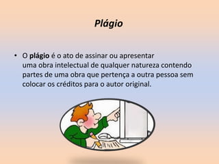 • O plágio é o ato de assinar ou apresentar
uma obra intelectual de qualquer natureza contendo
partes de uma obra que pertença a outra pessoa sem
colocar os créditos para o autor original.
Plágio
 