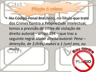• No Código Penal Brasileiro, no Título que trata
dos Crimes Contra a Propriedade Intelectual,
temos a previsão de crime de violação de
direito autoral – artigo 184 – que traz a
seguinte regra: Violar direito autoral: Pena –
detenção, de 3 (três) meses a 1 (um) ano, ou
multa.
 