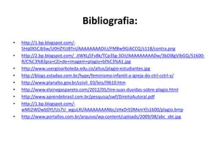 Bibliografia:
• http://1.bp.blogspot.com/-
5Hq0XSCJbSw/U0HZYLtBTnI/AAAAAAAADIU/FMBw9GiACCQ/s118/contra.png
• http://2.bp.blogspot.com/_JIWXLj5Fv8k/TCp3Sg-3OiI/AAAAAAAAADw/3bDl8gVIbGQ/S1600-
R/C%C3%B3pia+(2)+de+imagem+plagio+bl%C3%A1.jpg
• http://www.usergioarboleda.edu.co/altus/plagio-estudiantes.jpg
• http://blogs.estadao.com.br/hype/feminismo-infantil-a-igreja-do-ctrl-cctrl-v/
• http://www.planalto.gov.br/ccivil_03/leis/l9610.htm
• http://www.elainegaspareto.com/2012/05/tire-suas-duvidas-sobre-plagio.html
• http://www.aprendebrasil.com.br/pesquisa/swf/DireitoAutoral.pdf
• http://1.bp.blogspot.com/-
wMJ2WOwbDYI/Us7U_wguLXI/AAAAAAAANbc/zHxDrE0MxmY/s1600/plagio.bmp
• http://www.portallos.com.br/arquivo/wp-content/uploads/2009/08/abc_sbt.jpg
 