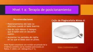Nivel 1 a: Terapia de posicionamiento
Recomendaciones
• Posicionamiento del lado no
afectado cuando el bebé duerme.
• Uso de cojín Mimos © siempre
que el bebé esté en decúbito
supino.
• Aumentar los períodos de vigilia
en los que el bebé esté en prono.
Cojín de Plagiocefalia Mimos ©
https://cojinmimos.com/
Nota: Puede consultarse una revisión actualizada de la
evidencia científica de las medidas posicionales en
Pablos, F. (2022) (ref. bibliográfica nº 3).
 