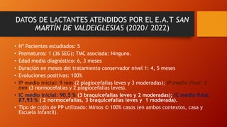 DATOS DE LACTANTES ATENDIDOS POR EL E.A.T SAN
MARTÍN DE VALDEIGLESIAS (2020/ 2022)
• Nº Pacientes estudiados: 5
• Prematuros: 1 (36 SEG); TMC asociada: Ninguno.
• Edad media diagnóstico: 6, 3 meses
• Duración en meses del tratamiento conservador nivel 1: 4, 5 meses
• Evoluciones positivas: 100%
• IP medio inicial: 9 mm (2 plagiocefalias leves y 3 moderadas); IP medio final: 2
mm (3 normocefalias y 2 plagiocefalias leves).
• IC medio inicial: 90,5 % (3 braquicefalias leves y 2 moderadas); IC medio final:
87,93 % ( 2 normocefalias, 3 braquicefalias leves y 1 moderada).
• Tipo de cojín de PP utilizado: Mimos © 100% casos (en ambos contextos, casa y
Escuela Infantil).
 