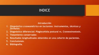 INDICE
Introducción
1. Diagnóstico craneométrico en lactantes: Instrumentos, técnicas y
fórmulas.
2. Diagnóstico diferencial: Plagiocefalia postural vs. Craneosinostosis.
3. Tratamiento conservador.
4. Resultados longitudinales obtenidos en una cohorte de pacientes.
5. Conclusiones.
6. Bibliografía.
 