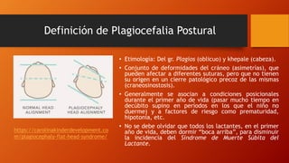 Definición de Plagiocefalia Postural
• Etimología: Del gr. Plagios (oblicuo) y khepale (cabeza).
• Conjunto de deformidades del cráneo (asimetrías), que
pueden afectar a diferentes suturas, pero que no tienen
su origen en un cierre patológico precoz de las mismas
(craneosinostosis).
• Generalmente se asocian a condiciones posicionales
durante el primer año de vida (pasar mucho tiempo en
decúbito supino en períodos en los que el niño no
duerme) y a factores de riesgo como prematuridad,
hipotonía, etc.
• No se debe olvidar que todos los lactantes, en el primer
año de vida, deben dormir “boca arriba”, para disminuir
la incidencia del Síndrome de Muerte Súbita del
Lactante.
https://carolinakinderdevelopment.co
m/plagiocephaly-flat-head-syndrome/
 