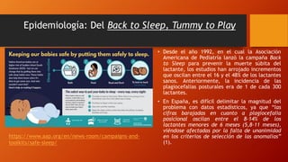 Epidemiología: Del Back to Sleep, Tummy to Play
• Desde el año 1992, en el cual la Asociación
Americana de Pediatría lanzó la campaña Back
to Sleep para prevenir la muerte súbita del
lactante, los estudios han arrojado incrementos
que oscilan entre el 16 y el 48% de los lactantes
sanos. Anteriormente, la incidencia de las
plagiocefalias posturales era de 1 de cada 300
lactantes.
• En España, es difícil delimitar la magnitud del
problema con datos estadísticos, ya que “las
cifras barajadas en cuanto a plagiocefalia
posicional oscilan entre el 8-14% de los
lactantes menores de 6 meses (5,8-11 meses),
viéndose afectadas por la falta de unanimidad
en los criterios de selección de las anomalías”
(1).
https://www.aap.org/en/news-room/campaigns-and-
toolkits/safe-sleep/
 