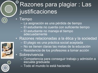 Razones para plagiar : Las
justificaciones
• Tiempo
– La asignación es una pérdida de tiempo
– El estudiante no cuenta con suficiente tiempo
– El estudiante no maneja el tiempo
adecuadamente

• Razones relacionadas a la ética y la sociedad
– El plagio es una práctica social aceptada
– No se tienen claras las metas de la educación
– Resistencia de los profesores a tomar acción

• Sobrevivencia
– Competencia para conseguir trabajo y admisión a
escuela graduada
– Todo el mundo lo está haciendo

 