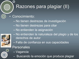 Razones para plagiar (II)
• Conocimiento:
– No tienen destrezas de investigación
– No tienen destrezas para citar
– No entienden la asignación
– No entienden la naturaleza del plagio y de los
derechos de autor
– Falta de confianza en sus capacidades

• Personales
– Vagancia
– Buscando la emoción que produce plagiar

 