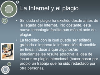 La Internet y el plagio
• Sin duda el plagio ha existido desde antes de
la llegada del Internet. No obstante, esta
nueva tecnología facilita aún más el acto de
plagiar.
• La facilidad con la cual puede ser editada,
grabada e impresa la información disponible
en línea, induce a que algunos/as
estudiantes les resulte atractiva la idea de
incurrir en plagio intencional (hacer pasar por
propio un trabajo que ha sido redactado por
otra persona).

 